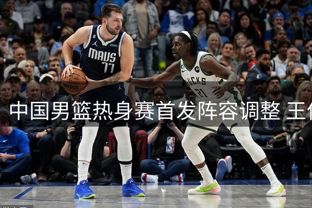 中国男篮热身赛首发阵容调整 王俊杰顶替赵继伟先发