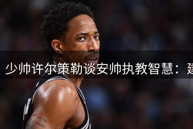 少帅许尔策勒谈安帅执教智慧：建立信任比战术更重要